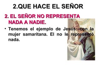 2.QUE HACE EL SEÑOR2.QUE HACE EL SEÑOR
2.2. EL SEÑOR NO REPRESENTAEL SEÑOR NO REPRESENTA
NADA A NADIE.NADA A NADIE.
• Tenemos el ejemplo de Jesús: con la
mujer samaritana. El no le representó
nada.
 