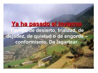 Ya ha pasado el inviernoYa ha pasado el invierno:
Tiempo de desierto, frialdad, de
dejadez, de quietud o de engorde –
conformismo, De lagartear.
 