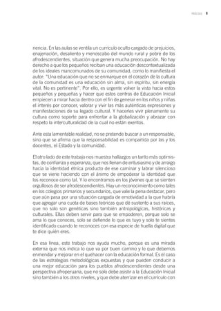 9PRÓLOGO
nencia. En las aulas se ventila un currículo oculto cargado de prejuicios,
enajenación, desaliento y menoscabo del mundo rural y pobre de los
afrodescendientes, situación que genera mucha preocupación. No hay
derecho a que los pequeños reciban una educación descontextualizada
de los ideales mancomunados de su comunidad, como lo manifiesta el
autor: “Una educación que no se enmarque en el corazón de la cultura
de la comunidad es una educación sin alma, sin espíritu, sin energía
vital. No es pertinente”. Por ello, es urgente volver la vista hacia estos
pequeños y pequeñas y hacer que estos centros de Educación Inicial
empiecen a mirar hacia dentro con el fin de generar en los niños y niñas
el interés por conocer, valorar y vivir las más auténticas expresiones y
manifestaciones de su legado cultural. Y hacerles vivir plenamente su
cultura como soporte para enfrentar a la globalización y abrazar con
respeto la interculturalidad de la cual no están exentos.
Ante esta lamentable realidad, no se pretende buscar a un responsable,
sino que se afirma que la responsabilidad es compartida por las y los
docentes, el Estado y la comunidad.
El otro lado de este trabajo nos muestra hallazgos un tanto más optimis-
tas, de confianza y esperanza, que nos llenan de entusiasmo y de arraigo
hacia la identidad étnica producto de ese caminar y labrar silencioso
que se viene haciendo con el ánimo de empoderar la identidad que
los reconoce como tal. Y lo encontramos en los jóvenes que se sienten
orgullosos de ser afrodescendientes. Hay un reconocimiento como tales
en los colegios primarios y secundarios, que vale la pena destacar, pero
que aún pasa por una situación cargada de emotividad a la que habría
que agregar una cuota de bases teóricas que dé sustento a sus raíces,
que no solo son genéticas sino también antropológicas, históricas y
culturales. Ellas deben servir para que se empoderen, porque solo se
ama lo que conoces, solo se defiende lo que es tuyo y solo te sientes
identificado cuando te reconoces con esa especie de huella digital que
te dice quién eres.
En esa línea, este trabajo nos ayuda mucho, porque es una mirada
externa que nos indica lo que va por buen camino y lo que debemos
enmendar y mejorar en el quehacer con la educación formal. Es el caso
de las estrategias metodológicas expuestas y que pueden conducir a
una mejor educación para los pueblos afrodescendientes desde una
perspectiva afroperuana, que no solo debe asistir a la Educación Inicial
sino también a los otros niveles, y que debe aterrizar en el currículo con
 