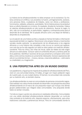 102 EDUARDO LEÓN ZAMORA
La historia de los afrodescendientes no debe empezar con la esclavitud. Su his-
toria comienza en el África. Los ancestros no fueron, primigeniamente, esclavos,
sino personas libres, ciudadanos de Estados, seres con oficios y profesiones:
funcionarios, soldados, artesanos, autoridades. Ver la historia previa a la esclavitud
tiene un efecto liberador en sí mismo. Es revelador. Amplía los horizontes. Coloca
al colectivo afrodescendiente en otro punto de referencia. Asociar lo negro, lo
afro, solo con la esclavitud, es perturbador, negativo y contraproducente para el
desarrollo de la identidad. Ver el pasado africano como una etapa de libertad y
desarrollo es empoderante.
La circulación de una historia acrítica y basada en fechas formales e información
equivocada también es negativa. Desconocer a los propios héroes y movimientos
sociales resulta castrante. La aproximación de los afroperuanos a los orígenes
africanos y a una historia más completa y más rica es un camino por explorar,
una ruta que ya ha sido seguida con éxito en otros países con tradición afrodes-
cendiente. Para los niños y las niñas de Inicial, saber de relatos de este origen
africano es estimulante. Conocer sobre el continente africano y sentirse parte de
él es poderoso. Identificar naciones de las que provienen y comparar cómo viven
ellos y cómo vivimos nosotros es sumamente interesante. Conocer expresiones del
arte en sus distintas formas —música, danzas, creaciones plásticas— estimularía
su creatividad y su imaginación.
8. UNA PERSPECTIVA AFRO EN UN MUNDO DIVERSO
Los yapateranos, al igual que la mayoría de la población afrodescendiente del Perú,
viven en una comunidad diversa. El Callao, el lugar con mayor población negra
de nuestro país, es una ciudad diversa. El Carmen, la comunidad más conocida
por su tradición afro, es también diversa.
Los afrodescendientes no viven en comunidades de personas únicamente negras.
Esta realidad nos coloca frente al desafío de desarrollar una perspectiva educativa
afrodescendiente en el marco de una propuesta mayor que incluya a los demás
grupos poblacionales que integran estas comunidades. Una propuesta donde
todos se sientan incluidos.
Y el reto es mayor cuando nos ubicamos en realidades diferentes. Comunidades
con una sólida identidad afrodescendiente deberán desarrollar un currículo
más centrado en la tradición afro, dejando espacios, efectivamente, para otras
tradiciones culturales y pertenencias étnicas. Pero en comunidades donde la
 