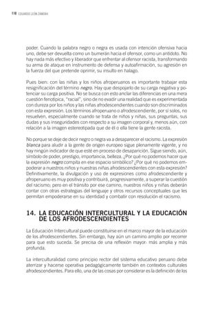 110 EDUARDO LEÓN ZAMORA
poder. Cuando la palabra negro o negra es usada con intención ofensiva hacia
uno, debe ser devuelta como un bumerán hacia el ofensor, como un antídoto. No
hay nada más efectivo y liberador que enfrentar al ofensor racista, transformando
su arma de ataque en instrumento de defensa y autoafirmación, su agresión en
la fuerza del que pretende oprimir, su insulto en halago.
Pues bien: con las niñas y los niños afroperuanos es importante trabajar esta
resignificación del término negro. Hay que despojarlo de su carga negativa y po-
tenciar su carga positiva. No se busca con esto anclar las diferencias en una mera
cuestión fenotípica, “racial”, sino de no evadir una realidad que es experimentada
con dureza por los niños y las niñas afrodescendientes cuando son discriminados
con esta expresión. Los términos afroperuano o afrodescendiente, por sí solos, no
resuelven, especialmente cuando se trata de niños y niñas, sus preguntas, sus
dudas y sus inseguridades con respecto a su imagen corporal y, menos aún, con
relación a la imagen estereotipada que de él o ella tiene la gente racista.
No porque se deje de decir negro o negra va a desaparecer el racismo. La expresión
blanca para aludir a la gente de origen europeo sigue plenamente vigente, y no
hay ningún indicador de que esté en proceso de desaparición. Sigue siendo, aún,
símbolo de poder, prestigio, importancia, belleza. ¿Por qué no podemos hacer que
la expresión negro compita en ese espacio simbólico? ¿Por qué no podemos em-
poderar a nuestros niños y nuestras niñas afrodescendientes con esta expresión?
Definitivamente, la divulgación y uso de expresiones como afrodescendiente y
afroperuano es muy positiva y contribuirá, progresivamente, a superar la cuestión
del racismo; pero en el tránsito por ese camino, nuestros niños y niñas deberán
contar con otras estrategias del lenguaje y otros recursos conceptuales que les
permitan empoderarse en su identidad y combatir con resolución el racismo.
14.	 LA EDUCACIÓN INTERCULTURAL Y LA EDUCACIÓN
	 DE LOS AFRODESCENDIENTES
La Educación Intercultural puede constituirse en el marco mayor de la educación
de los afrodescendientes. Sin embargo, hay aún un camino amplio por recorrer
para que esto suceda. Se precisa de una reflexión mayor: más amplia y más
profunda.
La interculturalidad como principio rector del sistema educativo peruano debe
aterrizar y hacerse operativa pedagógicamente también en contextos culturales
afrodescendientes. Para ello, una de las cosas por considerar es la definición de los
 