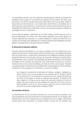 115REFLEXIONES FINALES Y RECOMENDACIONES
Las asambleas de aula, que son espacios de participación donde se abordan los
problemas que surgen en la convivencia cotidiana de los salones de clase, pro-
porcionan un medio muy adecuado para tratar estos temas que suelen surgir en
situaciones de discriminación, uso inadecuado de términos o de análisis de un
tema asociado a las diferencias. La lectura de cuentos sobre la discriminación, la
identidad y las diferencias es también un buen recurso para propiciar reflexiones
y diálogos en torno a este tema.
El concepto de iguales y diferentes es una idea valiosa cuando educamos en y
para la diversidad. Las niñas y los niños deben aprender que somos iguales en
nuestra dignidad de personas, en nuestra calidad de sujetos de derechos y en
nuestra humanidad; pero diferentes en nuestras pertenencias identitarias de etnia,
género, discapacidad, orientación sexual, etcétera.
El desarrollo de patrones estéticos
Cambiar patrones de belleza es una tarea compleja, pero las instituciones edu-
cativas de Educación Inicial pueden sentar las bases para una estética diferente.
Esto se puede hacer a través de la presentación de imágenes variadas de gente
afrodescendiente en las paredes del aula; de la alusión cotidiana a la belleza afro-
descendiente y de la creación de actividades de fiesta alternativas a los reinados
de belleza en los Jardines (por ejemplo, que el Día de la Primavera se corone a
todas las niñas como reinas de belleza y a todos los niños como reyes). También
se puede abordar críticamente la invisibilización o estereotipación de los afrodes-
cendientes y otros pueblos en la televisión, la prensa, etcétera:
Las imágenes socialmente construidas de belleza, prestigio, inteligencia y
status social, y que son presentadas como modelos por los medios masivos
de comunicación no corresponden a la apariencia de la mayoría de personas
que viven en los países en donde se realizará este proyecto. El desfase entre
esas imágenes y la figura que la mayoría de peruanos observa al mirarse al
espejo hace que el racismo pueda dirigirse en contra de uno mismo, que sea
difícil aceptarse como se es y que el racismo actúe en el fuero interno de las
personas de manera desgarradora (Callirgos 2006).
Los ancestros africanos
La identificación de los ancestros africanos es, como ya hemos señalado, una
tarea importante en la educación de la niñez afrodescendiente. Sin embargo, esta
identificación con África requiere de una reelaboración de la imagen colonialista
creada sobre este continente. La historia oficial y racista nos ha vendido una
 