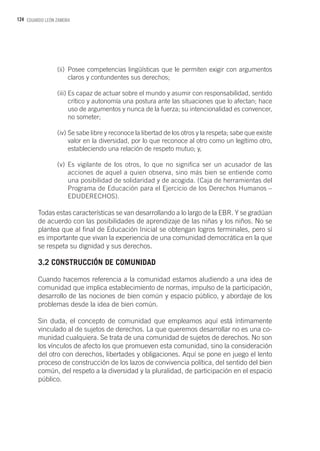 124 EDUARDO LEÓN ZAMORA
(ii)	Posee competencias lingüísticas que le permiten exigir con argumentos
claros y contundentes sus derechos;
(iii)	Es capaz de actuar sobre el mundo y asumir con responsabilidad, sentido
crítico y autonomía una postura ante las situaciones que lo afectan; hace
uso de argumentos y nunca de la fuerza; su intencionalidad es convencer,
no someter;
(iv)	Se sabe libre y reconoce la libertad de los otros y la respeta; sabe que existe
valor en la diversidad, por lo que reconoce al otro como un legítimo otro,
estableciendo una relación de respeto mutuo; y,
(v)	Es vigilante de los otros, lo que no significa ser un acusador de las
acciones de aquel a quien observa, sino más bien se entiende como
una posibilidad de solidaridad y de acogida. (Caja de herramientas del
Programa de Educación para el Ejercicio de los Derechos Humanos –
EDUDERECHOS).
Todas estas características se van desarrollando a lo largo de la EBR. Y se gradúan
de acuerdo con las posibilidades de aprendizaje de las niñas y los niños. No se
plantea que al final de Educación Inicial se obtengan logros terminales, pero sí
es importante que vivan la experiencia de una comunidad democrática en la que
se respeta su dignidad y sus derechos.
3.2 CONSTRUCCIÓN DE COMUNIDAD
Cuando hacemos referencia a la comunidad estamos aludiendo a una idea de
comunidad que implica establecimiento de normas, impulso de la participación,
desarrollo de las nociones de bien común y espacio público, y abordaje de los
problemas desde la idea de bien común.
Sin duda, el concepto de comunidad que empleamos aquí está íntimamente
vinculado al de sujetos de derechos. La que queremos desarrollar no es una co-
munidad cualquiera. Se trata de una comunidad de sujetos de derechos. No son
los vínculos de afecto los que promueven esta comunidad, sino la consideración
del otro con derechos, libertades y obligaciones. Aquí se pone en juego el lento
proceso de construcción de los lazos de convivencia política, del sentido del bien
común, del respeto a la diversidad y la pluralidad, de participación en el espacio
público.
 