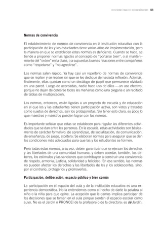 125REFLEXIONES FINALES Y RECOMENDACIONES
Normas de convivencia
El establecimiento de normas de convivencia en la institución educativa con la
participación de las y los estudiantes tiene varios años de implementación, pero
la manera en que se establecen estas normas es deficiente. Cuando se hace, se
tiende a proponer normas ligadas al concepto de “portarse bien”, o al manteni-
miento del “orden” en la clase, o a supuestas buenas relaciones entre compañeros
como “respetarse” y “no agredirse”.
Las normas salen rápido. Ya hay casi un repertorio de normas de convivencia
que se repiten y se repiten sin que se les dedique demasiada reflexión. Además,
finalmente, ellas quedan como un decálogo de papel que permanece olvidado
en una pared. Luego de acordadas, nadie hace uso de ellas —un uso efectivo,
porque no dejan de corearse todas las mañanas como una plegaria o un recitado
de tablas de multiplicación.
Las normas, entonces, están ligadas a un proyecto de escuela y de educación
en el que los y las estudiantes tienen participación activa, son vistos y tratados
como sujetos de derechos, son los protagonistas. Sin tener esto claro, es poco lo
que maestras y maestros pueden lograr con las normas.
Es importante señalar que estas se establecen para regular las diferentes activi-
dades que se dan entre las personas. En la escuela, estas actividades son básica-
mente de carácter formativo: de aprendizaje, de socialización, de comunicación,
de enseñanza, de juego, etcétera. Se elaboran normas para asegurar que se den
las condiciones más adecuadas para que las y los estudiantes se formen.
Pero todas estas normas, a su vez, deben garantizar que se ejerzan los derechos
y las libertades de una comunidad humana, y deben acordar, también, los de-
beres, los estímulos y las sanciones que contribuyen a construir una convivencia
de respeto, armonía, justicia, solidaridad y felicidad. En ese sentido, las normas
no pueden afectar los derechos y las libertades de las y los adolescentes, sino,
por el contrario, protegerlos y promoverlos.
Participación, deliberación, espacio público y bien común
La participación en el espacio del aula y de la institución educativa es una ex-
periencia democrática. No la entendemos como el hecho de darle la palabra al
niño o la niña para que opine. La acepción que le damos implica participar de
las decisiones que se toman en el aula porque sienten el espacio escolar como
suyo. No es el Jardín o PRONOEI de la profesora o de la directora: es su Jardín,
 