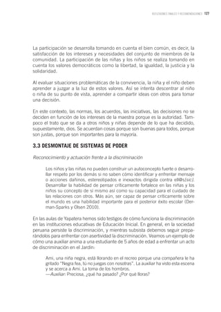 127REFLEXIONES FINALES Y RECOMENDACIONES
La participación se desarrolla tomando en cuenta el bien común, es decir, la
satisfacción de los intereses y necesidades del conjunto de miembros de la
comunidad. La participación de las niñas y los niños se realiza tomando en
cuenta los valores democráticos como la libertad, la igualdad, la justicia y la
solidaridad.
Al evaluar situaciones problemáticas de la convivencia, la niña y el niño deben
aprender a juzgar a la luz de estos valores. Así se intenta descentrar al niño
o niña de su punto de vista, aprender a compartir ideas con otros para tomar
una decisión.
En este contexto, las normas, los acuerdos, las iniciativas, las decisiones no se
deciden en función de los intereses de la maestra porque es la autoridad. Tam-
poco el trato que se da a otros niños y niñas depende de lo que ha decidido,
supuestamente, dios. Se acuerdan cosas porque son buenas para todos, porque
son justas, porque son importantes para la mayoría.
3.3 DESMONTAJE DE SISTEMAS DE PODER
Reconocimiento y actuación frente a la discriminación
Los niños y las niñas no pueden construir un autoconcepto fuerte o desarro-
llar respeto por los demás si no saben cómo identificar y enfrentar mensaje
o acciones dañinos, estereotipados e inexactos dirigida contra ell@s[sic].
Desarrollar la habilidad de pensar críticamente fortalece en las niñas y los
niños su concepto de sí mismo así como su capacidad para el cuidado de
las relaciones con otros. Más aún, ser capaz de pensar críticamente sobre
el mundo es una habilidad importante para el posterior éxito escolar (Der-
man-Sparks y Olsen 2010).
En las aulas de Yapatera hemos sido testigos de cómo funciona la discriminación
en las instituciones educativas de Educación Inicial. En general, en la sociedad
peruana persiste la discriminación, y mientras subsista debemos seguir prepa-
rándolos para enfrentar con asertividad la discriminación. Veamos un ejemplo de
cómo una auxiliar anima a una estudiante de 5 años de edad a enfrentar un acto
de discriminación en el Jardín:
Ami, una niña negra, está llorando en el recreo porque una compañera le ha
gritado “Negra fea, tú no juegas con nosotras”. La auxiliar ha visto esta escena
y se acerca a Ami. La toma de los hombros.
—Auxiliar: Preciosa, ¿qué ha pasado? ¿Por qué lloras?
 