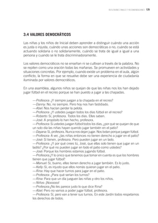 129REFLEXIONES FINALES Y RECOMENDACIONES
3.4 VALORES DEMOCRÁTICOS
Las niñas y los niños de Inicial deben aprender a distinguir cuándo una acción
es justa o injusta, cuándo unas acciones son democráticas o no, cuándo se está
actuando solidaria o no solidariamente, cuándo se trata de igual a igual a una
persona y cuando se le trata discriminadoramente.
Los valores democráticos no se enseñan ni se cultivan a través de la palabra. No
se repiten como una oración todas las mañanas. Se promueven en actividades y
situaciones concretas. Por ejemplo, cuando existe un problema en el aula, algún
conflicto, la forma en que se resuelve debe ser una experiencia de ciudadanía
iluminada por valores democráticos.
En una asamblea, algunos niños se quejan de que las niñas nos los han dejado
jugar fútbol en el recreo porque se han puesto a jugar a las chapadas.
—Profesora: ¿Y siempre juegan a la chapada en el recreo?
—Danny: No, no siempre. Pero hoy nos han fastidiado.
—Abel: Nos hacían perder la pelota.
—Profesora: ¿Y ustedes juegan todos los días fútbol en el recreo?
—Roberto: Sí, profesora. Todos los días. Ellas saben.
—José: A propósito lo han hecho, profesora.
—Profesora: Si ustedes juegan fútbol todos los días, ¿por qué se quejan de que
un solo día las niñas hayan querido jugar también en el patio?
—Dayana: Sí, profesora. Nunca nos dejan jugar. Nos botan porque juegan fútbol.
—Profesora: A ver, ¿las niñas entonces no tienen derecho a jugar en el patio?
—José: Sí tienen, profesora. Pero pueden jugar en un lado.
—Profesora: ¿Y por qué crees tú, José, que ellas solo tienen que jugar en un
ladito? ¿Por qué no pueden jugar en todo el patio como ustedes?
—José: Porque los hombres estamos jugando fútbol.
—Profesora:¿Y lo único que tenemos que tomar en cuenta es que los hombres
tienen que jugar fútbol?
—Manuel: Sí, bueno, ellas tienen derecho a jugar también. Es lo justo.
—Kelly: Sí, es injusto que ellos nomás quieran jugar en el patio.
—Rina: Hay que hacer turnos para jugar en el patio.
—Profesora: ¿Para qué serían los turnos?
—Rina: Para que un día jueguen las niñas y otro los niños.
—Niños: ¡Noooooo!
—Profesora:¿No les parece justo lo que dice Rina?
—Abel: Pero no vamos a poder jugar fútbol, profesora.
—Profesora: Sí, pero van a tener sus turnos. En este Jardín todos respetamos
los derechos de todos.
 