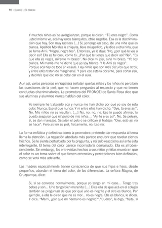 44 EDUARDO LEÓN ZAMORA
Y muchos niños así se avergüenzan, porque le dicen: “Tú eres negro”. Como
usted mismo ve, acá hay unos blanquitos, otros negritos. Esa es la discrimina-
ción que hay. Son muy racistas [...] Sí, yo tengo un caso, de una niña que es
blanca. Apellida Morales la chiquita, lleva mi apellido, y le dice a otra niña, que
se llama Ami: “Negra, negra fea”. Entonces, yo le digo: “No, ¿por qué le vas a
decir así? Ella es tal cual, como tú. ¿Por qué le tienes que decir así? No”. “Es
que ella es negra, mírame mi brazo”. No dice mi piel, sino mi brazo. “Yo soy
blanca. Mi mamá me ha dicho que yo soy blanca. Y la Ami es negra”.
Porque acá hay de todo en el aula. Hay niños que son más oscuros que otros,
y entre ellos tratan de marginarse. Y para eso está la docente, para cortar eso,
y decirles que eso no se debe dar en el aula.
Aun así, varias personas en Yapatera señalan que las niñas y los niños no perciben
las cuestiones de la piel, que no hacen preguntas al respecto y que no tienen
conductas discriminatorias. La promotora del PRONOEI de Santa Rosa dice que
sus alumnas y alumnos nunca hablan del color:
Yo siempre he trabajado acá y nunca me han dicho por qué yo soy de esta
color. Nunca. Eso sí que nunca. Y ni entre ellos han dicho: “Oye, tú eres así”.
No. Mis niños no se insultan. […] No, no, no, no. Eso lo puedo afirmar, lo
puedo asegurar que ninguno de mis niños… “Ay, tú eres así”. No. Se pelean,
sí, se dan manazos. Se jalan el pelo o se critican el trabajo: “Oye, esto así no
se hace”. Pero así en su piel, físicamente, no. Eso no.
La forma enfática y definitiva como la promotora pretende dar respuesta al tema
llama la atención. La negación absoluta más parece encubrir que revelar ciertos
hechos. Se le siente perturbada por la pregunta, y no solo reacciona así ante esta
interrogante. El tema del color parece incomodarla demasiado. Ella es afrodes-
cendiente. Sin embargo, las entrevistas hechas a sus niños y niñas muestran que
el color es un tema sobre el que tienen creencias y percepciones bien definidas,
como se verá más adelante.
Las madres especialmente tienen consciencia de que sus hijas e hijos, desde
pequeños, abordan el tema del color, de las diferencias. La señora Magna, de
Cruzpampa, dice:
Sí, sí se conversa normalmente, porque yo tengo en mi caso… Tengo tres
bebes y son... Uno tengo bien morenito […] Dice ella de que acá en el colegio
también se preguntan de que por qué uno es negrito y el otro es blanco. Por
ejemplo, a ella le dicen que no es mor... no es negra. Ella es blanca, le dicen.
Y dice: “Mami, ¿por qué mi hermano es negrito?”.“Bueno”, le digo, “hijita, sí
 