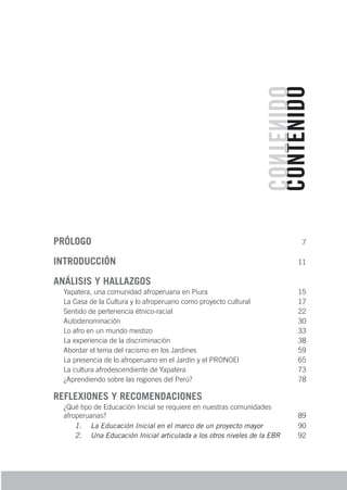 CONTENIDO
CONTENIDO
PRÓLOGO 7
INTRODUCCIÓN 11
ANÁLISIS Y HALLAZGOS
Yapatera, una comunidad afroperuana en Piura 15
La Casa de la Cultura y lo afroperuano como proyecto cultural 17
Sentido de pertenencia étnico-racial 22
Autodenominación 30
Lo afro en un mundo mestizo 33
La experiencia de la discriminación 38
Abordar el tema del racismo en los Jardines 59
La presencia de lo afroperuano en el Jardín y el PRONOEI 65
La cultura afrodescendiente de Yapatera 73
¿Aprendiendo sobre las regiones del Perú? 78
REFLEXIONES Y RECOMENDACIONES
¿Qué tipo de Educación Inicial se requiere en nuestras comunidades
afroperuanas? 89
1.	 La Educación Inicial en el marco de un proyecto mayor 90
2.	 Una Educación Inicial articulada a los otros niveles de la EBR 92
 