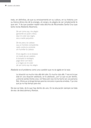 64 EDUARDO LEÓN ZAMORA
trata, en definitiva, de que su enraizamiento en su cultura, en su historia y en
su tronco étnico les dé la energía, el coraje y la alegría de ser simplemente lo
que son. Y de que puedan repetir esta décima de Nicomedes Santa Cruz que
tanto recita Abelardo Alzamora:
De ser como soy, me alegro
ignorante es quien critica.
Que mi color sea negro,
eso a nadie perjudica.
De los pies a la cabeza
soy un hombre competente:
nado contra la corriente
sin humillar la cabeza.
Si es orgullo o si es torpeza
mi modo de ser celebro:
lo tomado lo reintegro,
pago favor con favor,
y si negro es mi color
de ser como soy me alegro.
Abelardo ve el problema como una cuestión que no se agota en la raza:
La situación va mucho más allá del color. Es mucho más allá. Y eso es lo que
está en una situación abstracta, en lo abstracto, ¿no? Lo que va por dentro,
¿cómo te sientes frente a eso, no? Descubrir eso me ha hecho ser una persona
feliz. Ahora ya no tengo tiempo para los rencores ni para las envidias. Y yo creo
que ya no hay tiempo para eso.
De eso se trata, de lo que hay dentro de uno. En la educación siempre se trata
de eso: de descubrirse y florecer.
 