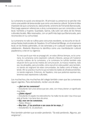 76 EDUARDO LEÓN ZAMORA
La cumanana es quizá una excepción. Al principio su presencia se percibe más
como unacuestión de tarea escolar que como una vivencia cultural. Se tiene la falsa
impresión de que cumanana es, básicamente, sinónimo de Fernando Barranzuela.
Pero luego aparecen referencias a otros cumananeros que son conocidos a nivel
local, hombres y mujeres: Guardado, García, Lilly León son otros de los héroes
culturales locales. Más reservados, con un perfil más bajo que Barranzuela, pero
reconocidos en su comunidad.
La cumanana no solo se cultiva para concursos escolares; se escucha en las di-
versas fiestas tradicionales de Yapatera. En el Festival del Mango, en el aniversario
local, en las fiestas patronales, en las serenatas y en cualquier ocasión digna de
celebración. Abelardo Alzamora la identifica como una manifestación cultural
yapaterana y cree en su vigencia:
Yo creo que lo que más se propagó ahí, en estos últimos tiempos, es la cuma-
nana, la cumanana como expresión cultural y literaria, porque ahí hubieron
muchos cultores de la cumanana, y la cumanana ha sufrido también esta
situación de lo que es los medios de comunicación, la música moderna, todo
eso, los atropellos, pero ¡increíble, cómo vive ahí en este pueblo!, pero también,
no siendo así originario de estas comunidades, los bailes como el festejo, el
landó. Ahí se practica mucho lo que es todos los bailes de afrodescendientes,
no siendo originario. Entonces, de Yapatera, creo que podemos expresar eso,
tenemos esas expresiones culturales.
Los muchachos y las muchachas del colegio también creen que las cumananas
siguen vigentes. Para demostrarlo, recitan una de ellas:
—¿Qué son las cumananas?
—Estudiante: Son unos versos que van, este, con rimas y tienen un significado
muy lindo.
—¿Sabes alguna?
—Estudiante: El zapato me está estrecho / la malla me da calor / esa chica que
está al frente / me tiene loco de amor.
—Ajá, esas son las cumananas.
—Todos: (Risas.)
—Muy bien. ¿Y las practican o son cosas de los mayo...?
—Estudiantes: Sí, se practican.
Pero también admiten que se están perdiendo: “Se está perdiendo. Algunos, por
vergüenza”.
 