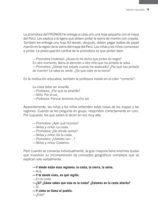 79ANÁLISIS Y HALLAZGOS
La promotora del PRONOEI le entrega a cada uno una hoja pequeña con el mapa
del Perú. Les explica a la ligera que deben pintar la sierra de marrón con crayola.
También les entrega una hoja A3 donde, después, deben pegar bolitas de papel
marrón en la región de la sierra del mapa del Perú. Las niñas y los niños comienzan
a pintar. La preocupación central de la promotora es que pinten bien.
—Promotora [molesta]: ¿Acaso te he dicho que pintes de negro?
En otro momento, llama la atención a otro niño que ha pintado la selva.
—Promotora: ¿Dónde has estado cuando he explicado? ¿Por qué has pintado
de marrón? La selva es verde. ¿De qué color es la sierra?
En la institución educativa, también la profesora insiste en el color “correcto”:
La costa debe ser amarilla.
—Profesora: ¿Por qué es amarillo?
—Niño: Por el sol.
—Profesora: Porque tenemos mucho sol.
Aparentemente, las niñas y los niños entienden estas cosas de los mapas y las
regiones. Cuando se les pregunta en grupo, responden correctamente en coro.
Por supuesto, los que saben lo dicen en voz muy alta:
—Promotora: ¿Ayer qué hicimos?
—Niñas y niños: La costa.
—Promotora: ¿De dónde somos?
—Niñas y niños: De la costa.
—Promotora: ¿Ustedes son…?
—Niñas y niños: Costeños.
Pero cuando se conversa individualmente, la gran mayoría tiene enormes dudas
que muestran su incomprensión de conceptos geográficos complejos que se
explican solo verbalmente.
—Y dónde están esas regiones: la costa, la sierra, la selva.
—Acá.
—Y tú donde vives, en qué región.
—En la costa.
—¿Sí? ¿Cómo sabes que esta es la costa? ¿Estamos en la costa ahorita?
—Sí.
—Y cómo se llama el pueblo.
—¿Este?
 