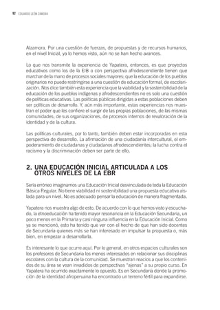 92 EDUARDO LEÓN ZAMORA
Alzamora. Por una cuestión de fuerzas, de propuestas y de recursos humanos,
en el nivel Inicial, ya lo hemos visto, aún no se han hecho avances.
Lo que nos transmite la experiencia de Yapatera, entonces, es que proyectos
educativos como los de la EIB o con perspectiva afrodescendiente tienen que
marchar de la mano de procesos sociales mayores; que la educación de los pueblos
originarios no puede restringirse a una cuestión de educación formal, de escolari-
zación. Nos dice también esta experiencia que la viabilidad y la sostenibilidad de la
educación de los pueblos indígenas y afrodescendientes no es solo una cuestión
de políticas educativas. Las políticas públicas dirigidas a estas poblaciones deben
ser políticas de desarrollo. Y, aún más importante, estas experiencias nos mues-
tran el poder que les confiere el surgir de las propias poblaciones, de las mismas
comunidades, de sus organizaciones, de procesos internos de revaloración de la
identidad y de la cultura.
Las políticas culturales, por lo tanto, también deben estar incorporadas en esta
perspectiva de desarrollo. La afirmación de una ciudadanía intercultural, el em-
poderamiento de ciudadanas y ciudadanos afrodescendientes; la lucha contra el
racismo y la discriminación deben ser parte de ello.
2.	UNA EDUCACIÓN INICIAL ARTICULADA A LOS 		
	 OTROS NIVELES DE LA EBR
Sería erróneo imaginarnos una Educación Inicial desvinculada de toda la Educación
Básica Regular. No tiene viabilidad ni sostenibilidad una propuesta educativa ais-
lada para un nivel. No es adecuado pensar la educación de manera fragmentada.
Yapatera nos muestra algo de esto. De acuerdo con lo que hemos visto y escucha-
do, la etnoeducación ha tenido mayor resonancia en la Educación Secundaria, un
poco menos en la Primaria y casi ninguna influencia en la Educación Inicial. Como
ya se mencionó, esto ha tenido que ver con el hecho de que han sido docentes
de Secundaria quienes más se han interesado en impulsar la propuesta o, más
bien, en empezar a desarrollarla.
Es interesante lo que ocurre aquí. Por lo general, en otros espacios culturales son
los profesores de Secundaria los menos interesados en relacionar sus disciplinas
escolares con la cultura de la comunidad. Se muestran reacios a que los conteni-
dos de su área se vean invadidos de perspectivas “ajenas” a su propio curso. En
Yapatera ha ocurrido exactamente lo opuesto. Es en Secundaria donde la promo-
ción de la identidad afroperuana ha encontrado un terreno fértil para expandirse.
 