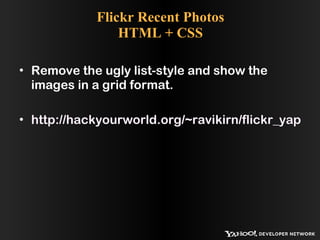 Flickr Recent Photos HTML + CSS Remove the ugly list-style and show the images in a grid format. http://hackyourworld.org/~ravikirn/flickr_yap_demo/flickr_html_css.php 