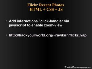 Flickr Recent Photos  HTML + CSS + JS Add interactions / click-handler via javascript to enable zoom-view. http://hackyourworld.org/~ravikirn/flickr_yap_demo/flickr_html_css_js.php 