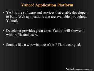 Yahoo! Application Platform YAP is the software and services that enable developers to build Web applications that are available throughout Yahoo!. Developer provides great apps, Yahoo! will shower it with traffic and users. Sounds like a win/win, doesn’t it ? That’s our goal. 