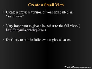Create a Small View Create a preview version of your app called as “smallview” Very important to give a launcher to the full view. (  http://tinyurl.com/4vp9tuc  ) Don’t try to mimic fullview but give a teaser. 
