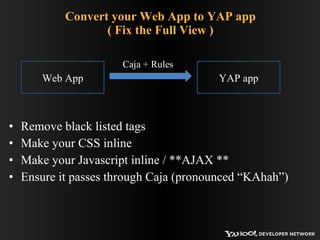 Convert your Web App to YAP app ( Fix the Full View ) Remove black listed tags Make your CSS inline Make your Javascript inline / **AJAX ** Ensure it passes through Caja (pronounced “KAhah”) Web App YAP app Caja + Rules 