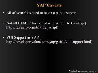 YAP Caveats All of your files need to be on a public server. Not all HTML / Javascript will run due to Cajoling ( http://textsnip.com/6f7fb2/jscript ) YUI Support in YAP ( http://developer.yahoo.com/yap/guide/yui-support.html ) 