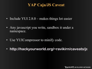 YAP Caja/JS Caveat Include YUI 2.8.0 – makes things lot easier Any javascript you write, sandbox it under a namespace. Use YUICompressor to minify code. http://hackyourworld.org/~ravikirn/caveats/js_in_yap.php 