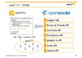 mixi                           PC


                    mixi                    	

           <?xml version=“1.0” encoding=“utf-8”?>
           <Module>
            <ModulePrefs title=“Hello, world!”>
                                                    Gadget XML
             <Require feature=“opensocial-0.8” />
            </ModulePrefs>
            <Content type=“html”><![CDATA[          Person & Friends API
           <div>Hello, mixi         !</div>

            ]]></Content>
                                                    Activities API
           </Module>

                                                    Persistence API
                 XML + HTML + JavaScript + Flash

                                                    gadgets.io API

                                                    Invite API

                                                    Albums API
Copyright 2009 © mixi,Inc. All right reserved.                             15
 