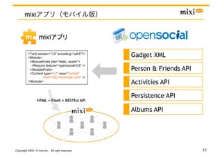 mixi


                  mixi                    	

          <?xml version=“1.0” encoding=“utf-8”?>
          <Module>                                  Gadget XML
           <ModulePrefs title=“Hello, world!”>
            <Require feature=“opensocial-0.8” />
           </ModulePrefs>                           Person & Friends API
           <Content type=“url” view=“mobile”
                    href=“http://example.com/” />
          </Module>
                                                    Activities API

                                                    Persistence API
                 HTML + Flash + RESTful API

                                                    Albums API




Copyright 2009 © mixi,Inc. All right reserved.                             17
 