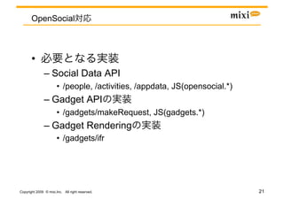 OpenSocial



       • 
               –  Social Data API
                       •  /people, /activities, /appdata, JS(opensocial.*)
               –  Gadget API
                       •  /gadgets/makeRequest, JS(gadgets.*)
               –  Gadget Rendering
                       •  /gadgets/ifr




Copyright 2009 © mixi,Inc. All right reserved.                               21
 