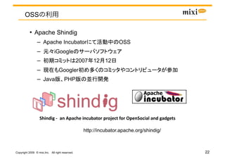 OSS

           •  Apache Shindig
                 –  Apache Incubator                                         OSS
                 –            iGoogle                                          	
                 –                               2007 12 12 	
                 –                Googler
                 –  Java              PHP                            	




                   Shindig	
  -­‐	
  	
  an	
  Apache	
  incubator	
  project	
  for	
  OpenSocial	
  and	
  gadgets	
  

                                                   http://incubator.apache.org/shindig/	



Copyright 2009 © mixi,Inc. All right reserved.                                                                             22
 