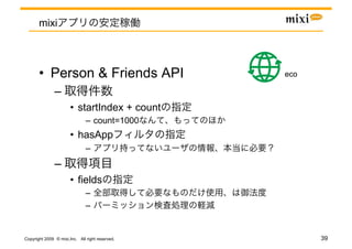 mixi



       •  Person & Friends API                   eco	

               – 
                       •  startIndex + count
                               –  count=1000
                       •  hasApp
                               – 
               – 
                       •  fields
                               – 
                               – 


Copyright 2009 © mixi,Inc. All right reserved.           39
 