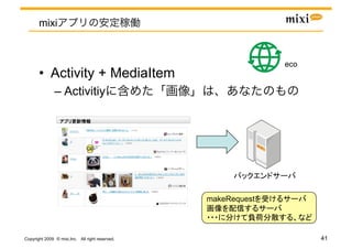 mixi


                                                               eco	
       •  Activity + MediaItem
               –  Activitiy

                                 	




                                                                  	

                                                 makeRequest

                                                                       	

Copyright 2009 © mixi,Inc. All right reserved.                              41
 