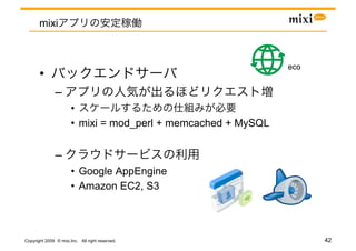 mixi



                                                                eco	
       • 
               – 
                       • 
                       •  mixi = mod_perl + memcached + MySQL


               – 
                       •  Google AppEngine
                       •  Amazon EC2, S3




Copyright 2009 © mixi,Inc. All right reserved.                          42
 