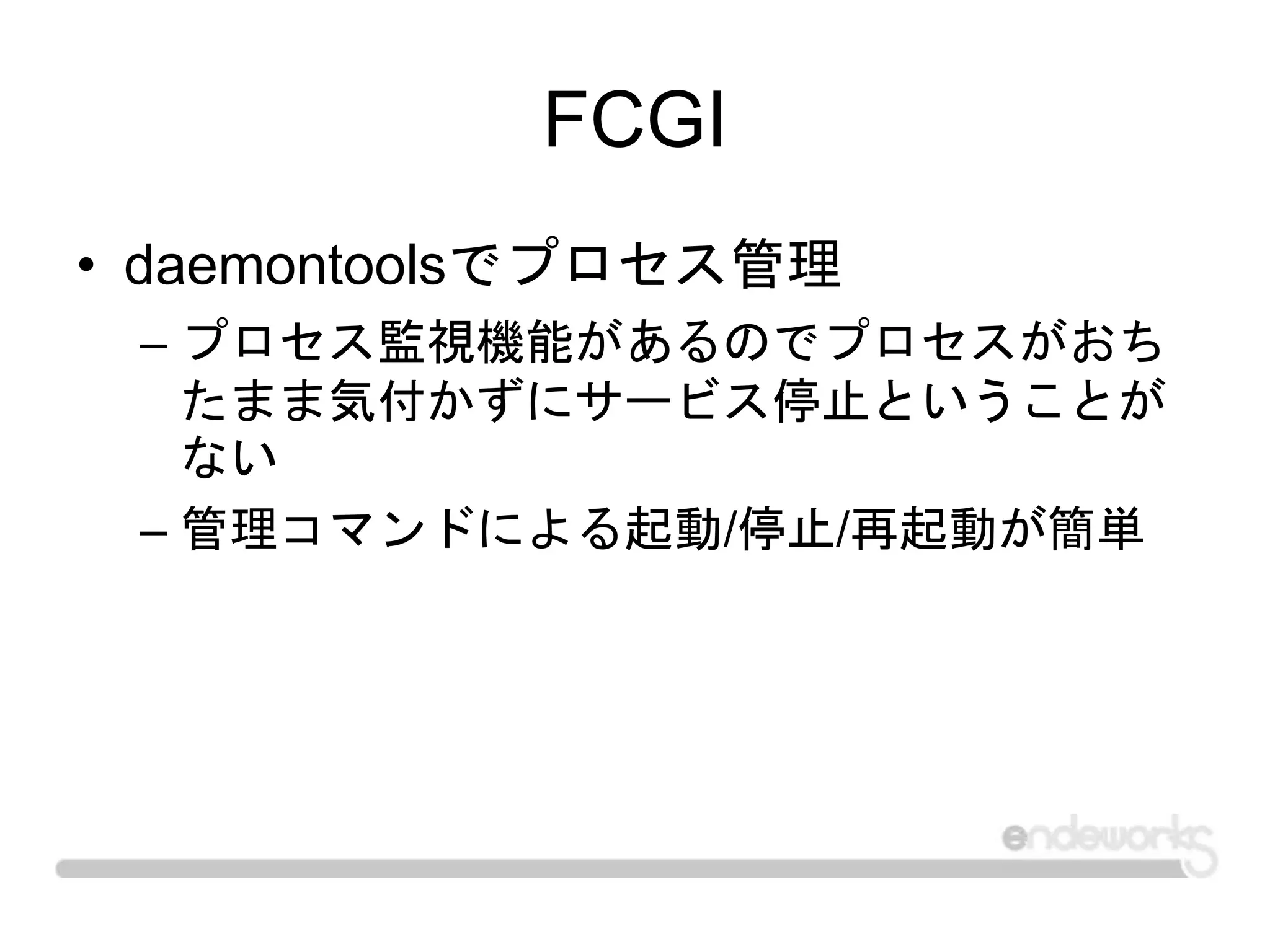 FCGI
• daemontoolsでプロセス管理
– プロセス監視機能があるのでプロセスがおち
たまま気付かずにサービス停止ということが
ない
– 管理コマンドによる起動/停止/再起動が簡単
 