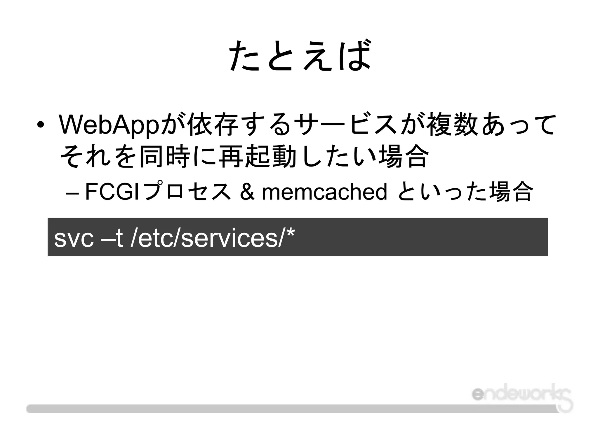 たとえば
• WebAppが依存するサービスが複数あって
それを同時に再起動したい場合
– FCGIプロセス & memcached といった場合
svc –t /etc/services/*
 