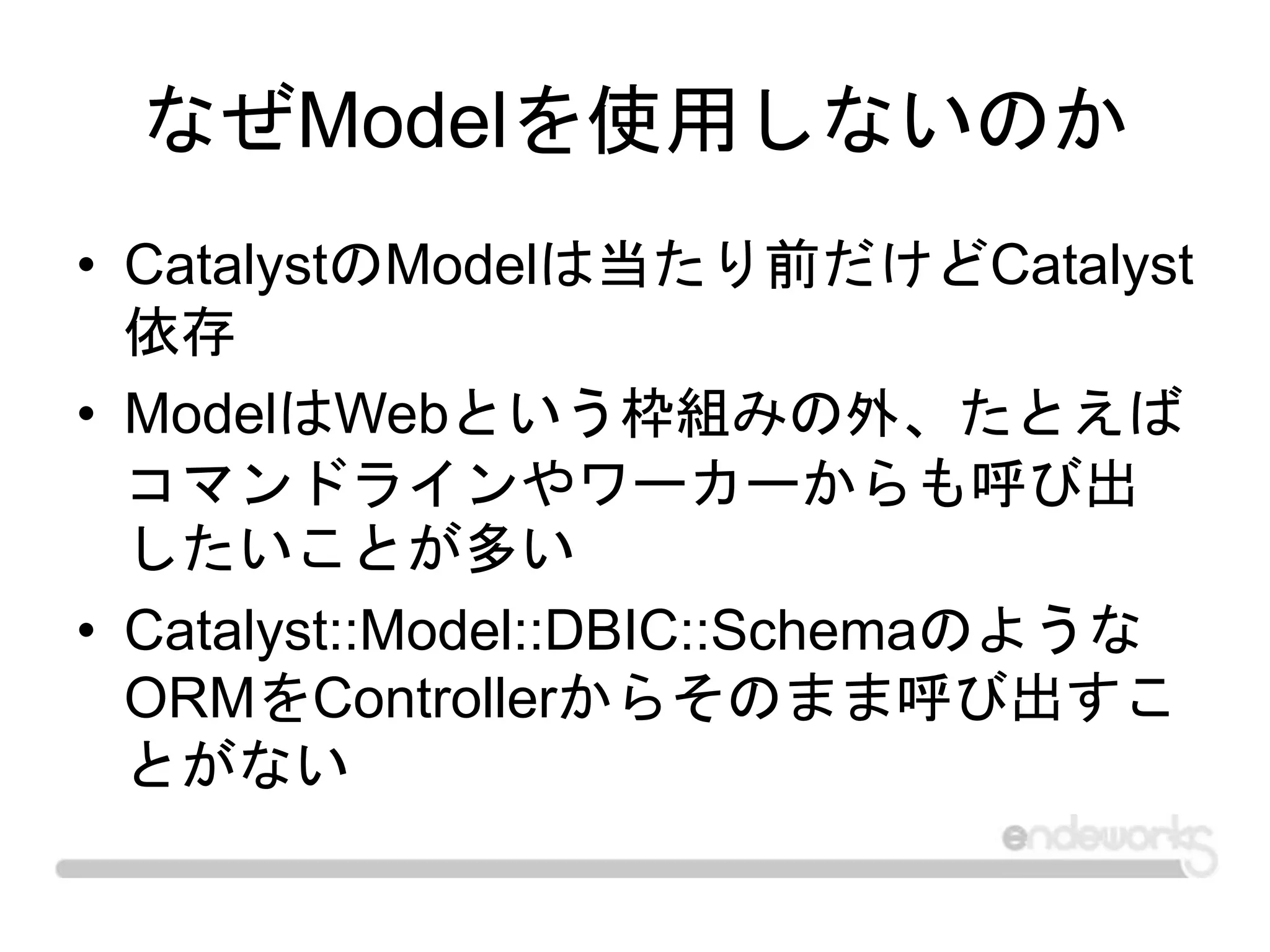 なぜModelを使用しないのか
• CatalystのModelは当たり前だけどCatalyst
依存
• ModelはWebという枠組みの外、たとえば
コマンドラインやワーカーからも呼び出
したいことが多い
• Catalyst::Model::DBIC::Schemaのような
ORMをControllerからそのまま呼び出すこ
とがない
 