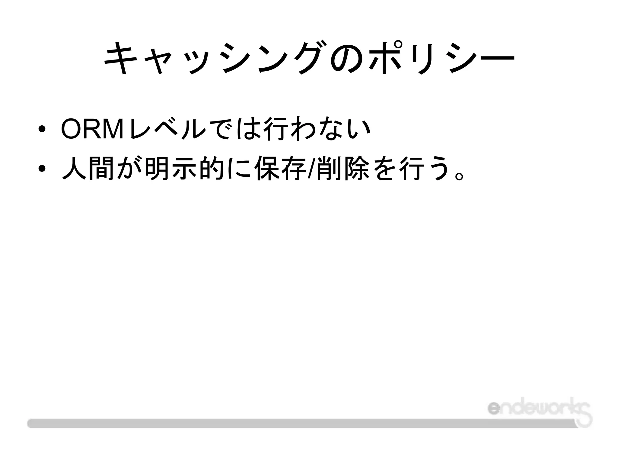 キャッシングのポリシー
• ORMレベルでは行わない
• 人間が明示的に保存/削除を行う。
 