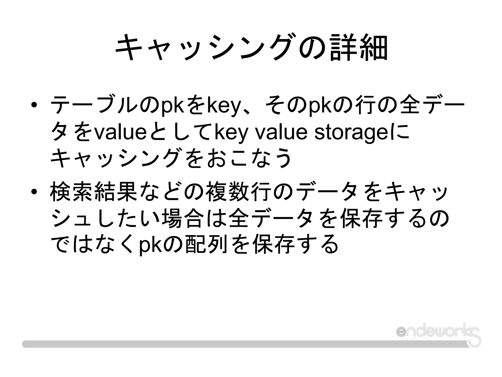 キャッシングの詳細
• テーブルのpkをkey、そのpkの行の全デー
タをvalueとしてkey value storageに
キャッシングをおこなう
• 検索結果などの複数行のデータをキャッ
シュしたい場合は全データを保存するの
ではなくpkの配列を保存する
 