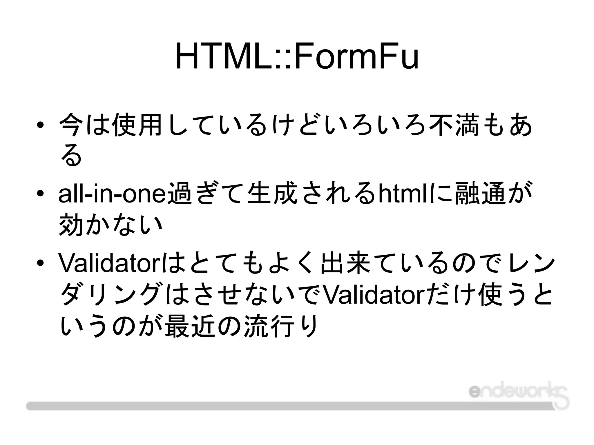 HTML::FormFu
• 今は使用しているけどいろいろ不満もあ
る
• all-in-one過ぎて生成されるhtmlに融通が
効かない
• Validatorはとてもよく出来ているのでレン
ダリングはさせないでValidatorだけ使うと
いうのが最近の流行り
 