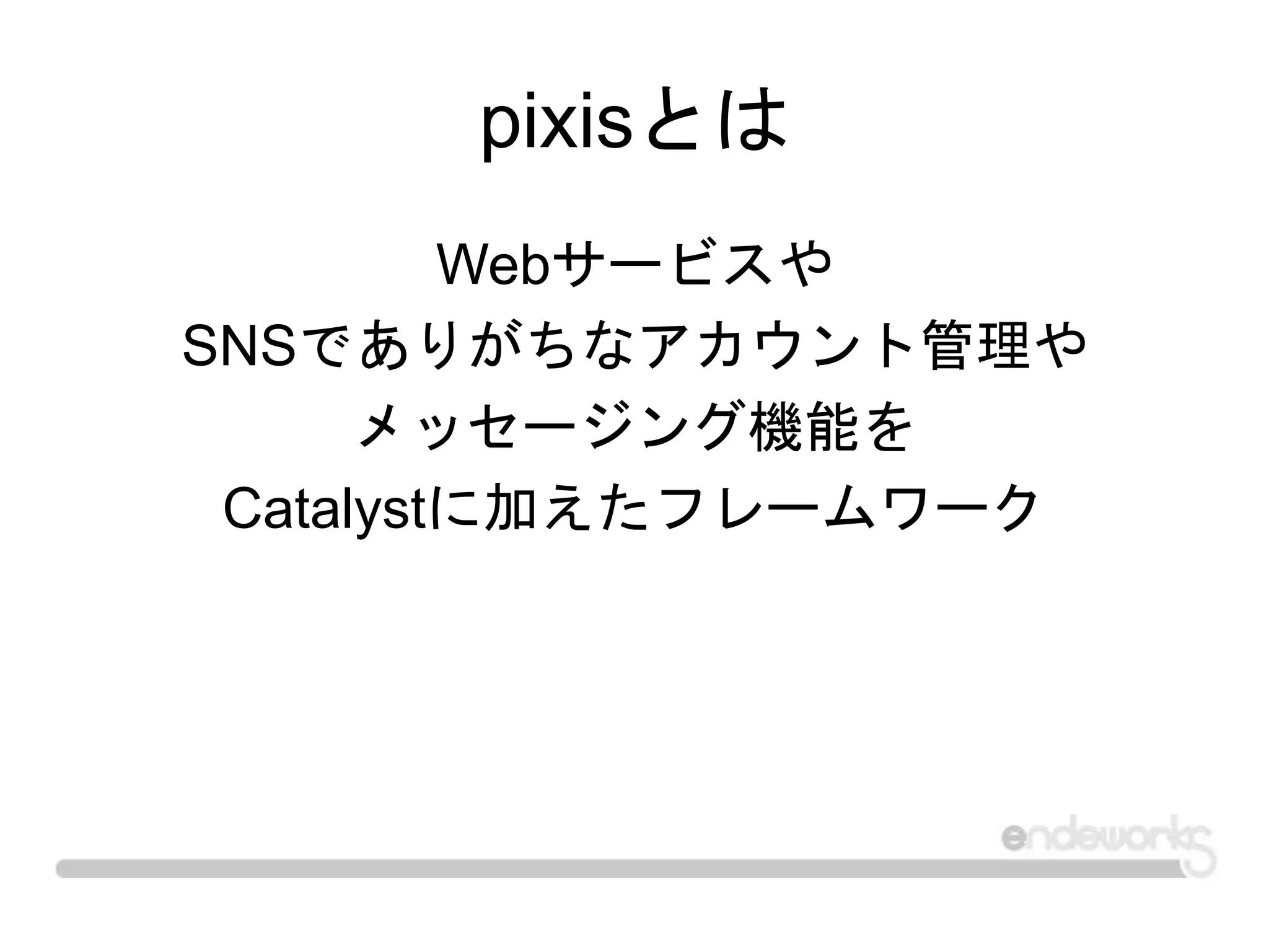 pixisとは
Webサービスや
SNSでありがちなアカウント管理や
メッセージング機能を
Catalystに加えたフレームワーク
 