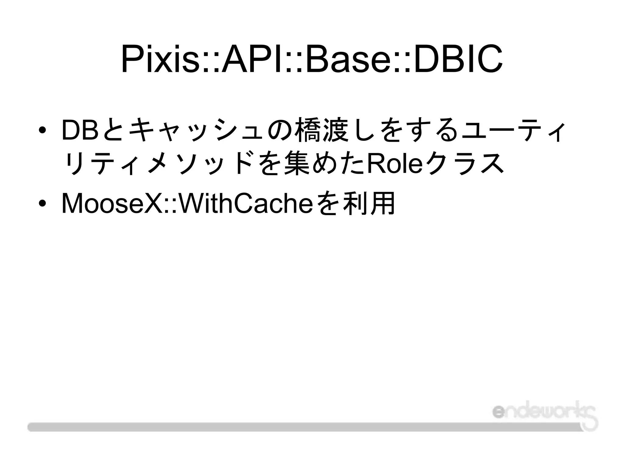 Pixis::API::Base::DBIC
• DBとキャッシュの橋渡しをするユーティ
リティメソッドを集めたRoleクラス
• MooseX::WithCacheを利用
 