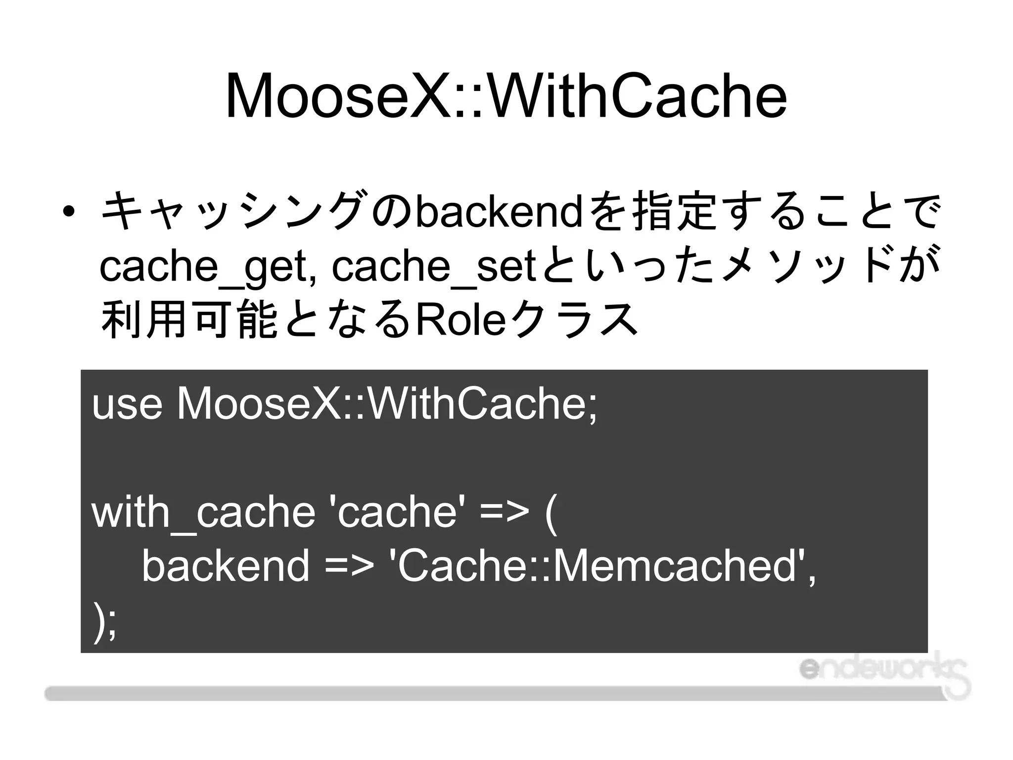MooseX::WithCache
• キャッシングのbackendを指定することで
cache_get, cache_setといったメソッドが
利用可能となるRoleクラス
use MooseX::WithCache;
with_cache 'cache' => (
backend => 'Cache::Memcached',
);
 