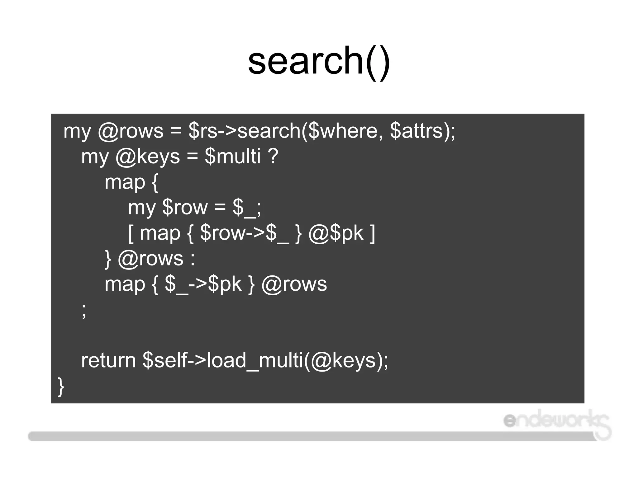 search()
my @rows = $rs->search($where, $attrs);
my @keys = $multi ?
map {
my $row = $_;
[ map { $row->$_ } @$pk ]
} @rows :
map { $_->$pk } @rows
;
return $self->load_multi(@keys);
}
 