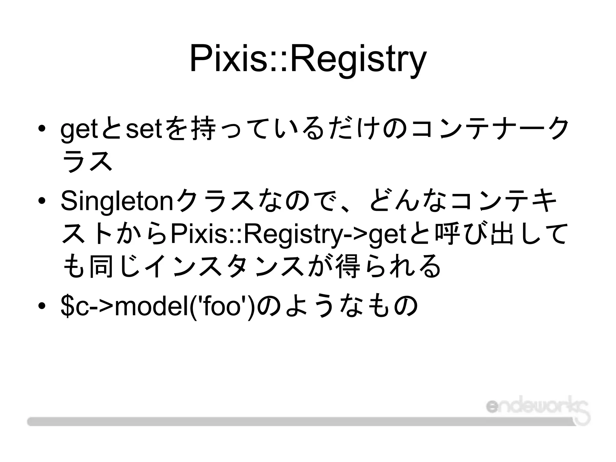 Pixis::Registry
• getとsetを持っているだけのコンテナーク
ラス
• Singletonクラスなので、どんなコンテキ
ストからPixis::Registry->getと呼び出して
も同じインスタンスが得られる
• $c->model('foo')のようなもの
 