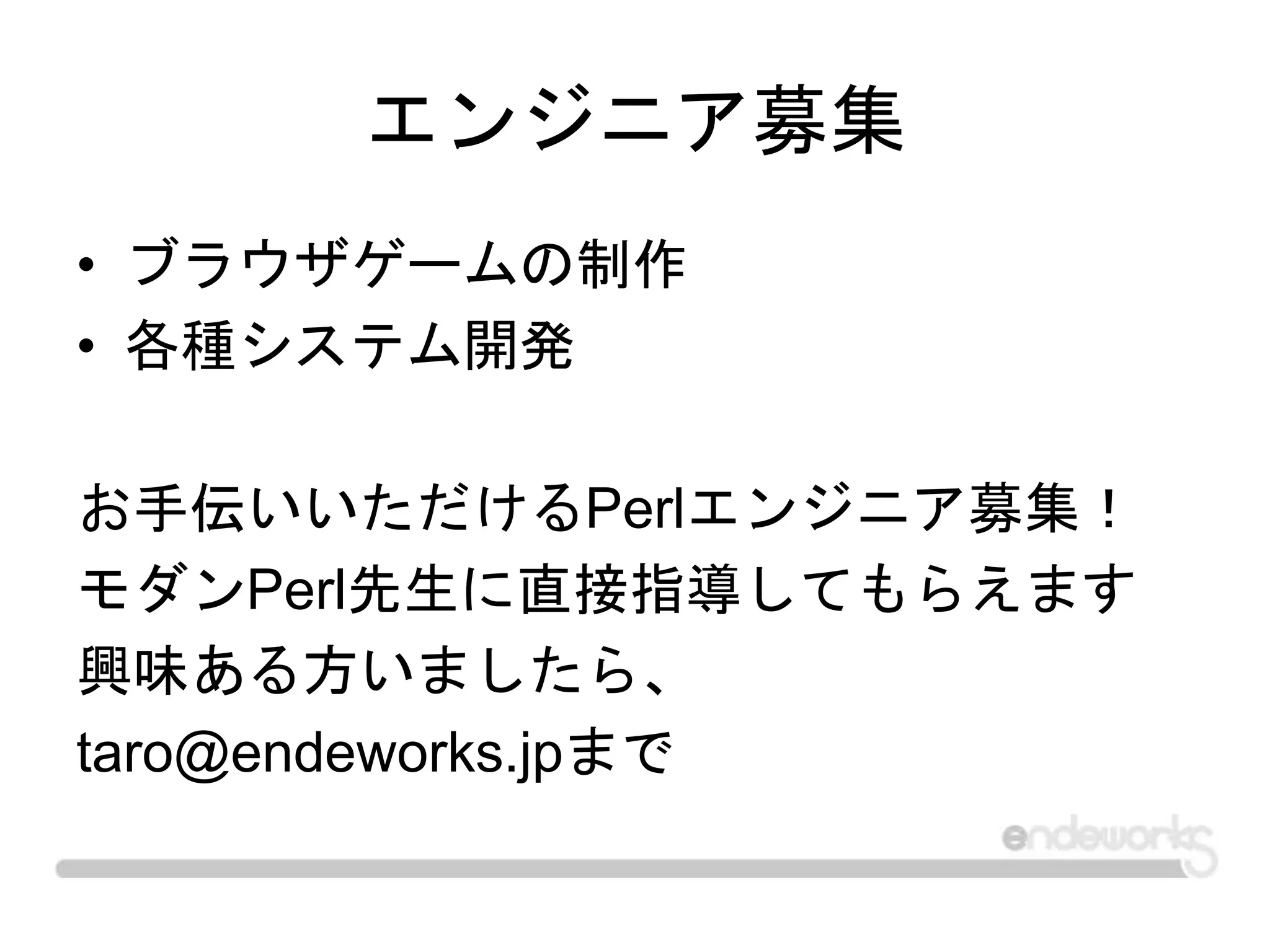 エンジニア募集
• ブラウザゲームの制作
• 各種システム開発
お手伝いいただけるPerlエンジニア募集！
モダンPerl先生に直接指導してもらえます
興味ある方いましたら、
taro@endeworks.jpまで
 