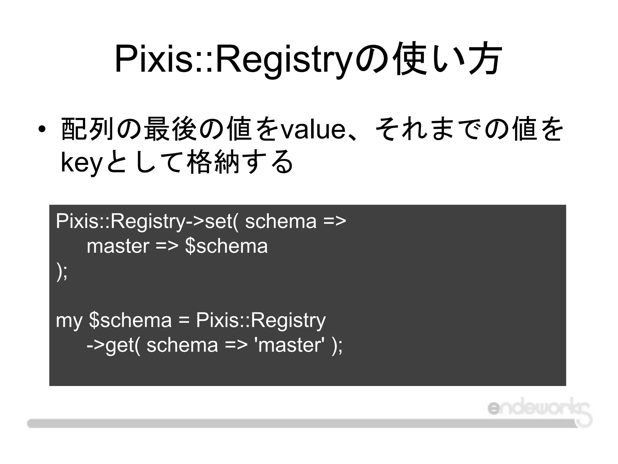 Pixis::Registryの使い方
• 配列の最後の値をvalue、それまでの値を
keyとして格納する
Pixis::Registry->set( schema =>
master => $schema
);
my $schema = Pixis::Registry
->get( schema => 'master' );
 