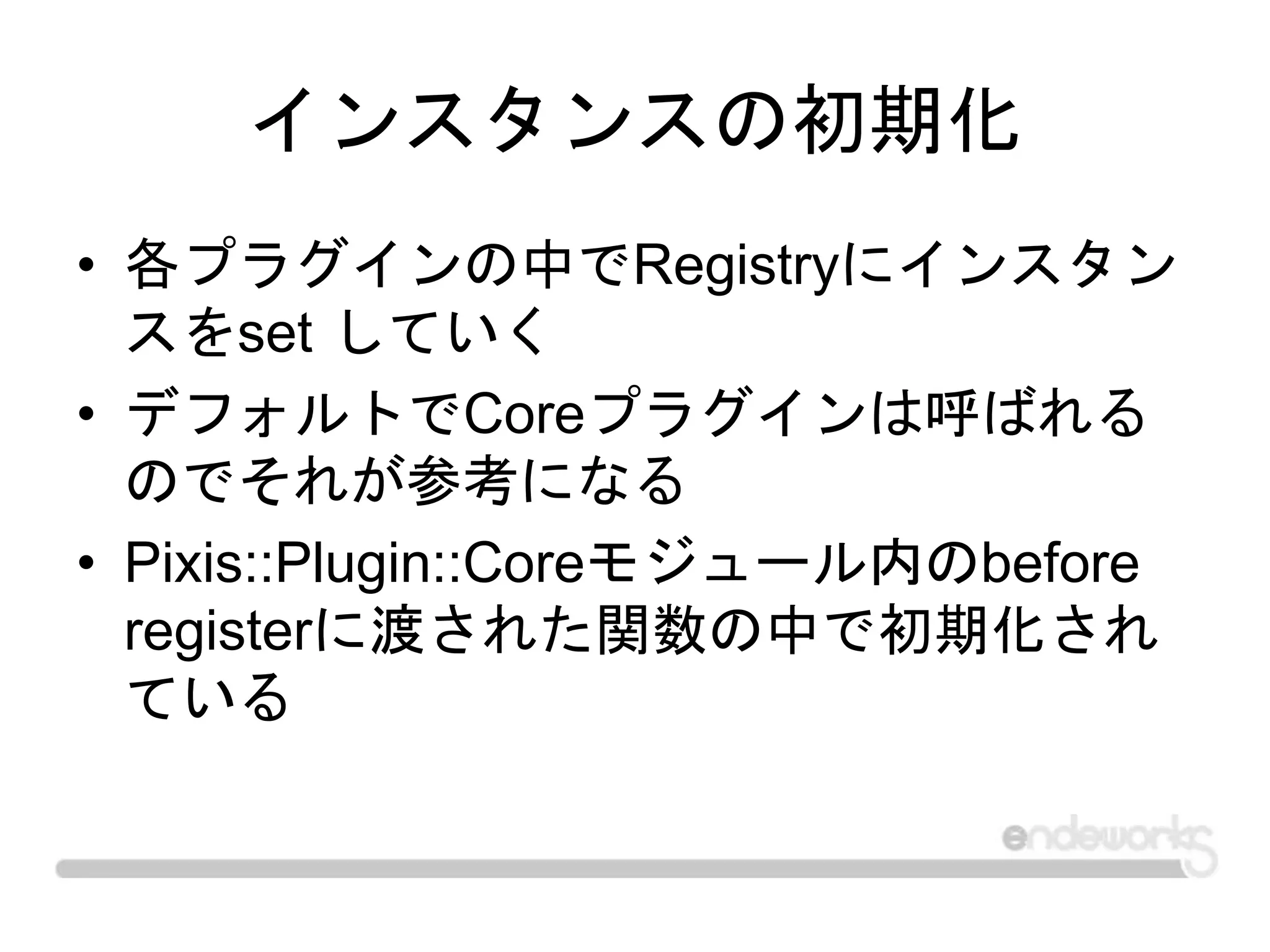 インスタンスの初期化
• 各プラグインの中でRegistryにインスタン
スをset していく
• デフォルトでCoreプラグインは呼ばれる
のでそれが参考になる
• Pixis::Plugin::Coreモジュール内のbefore
registerに渡された関数の中で初期化され
ている
 