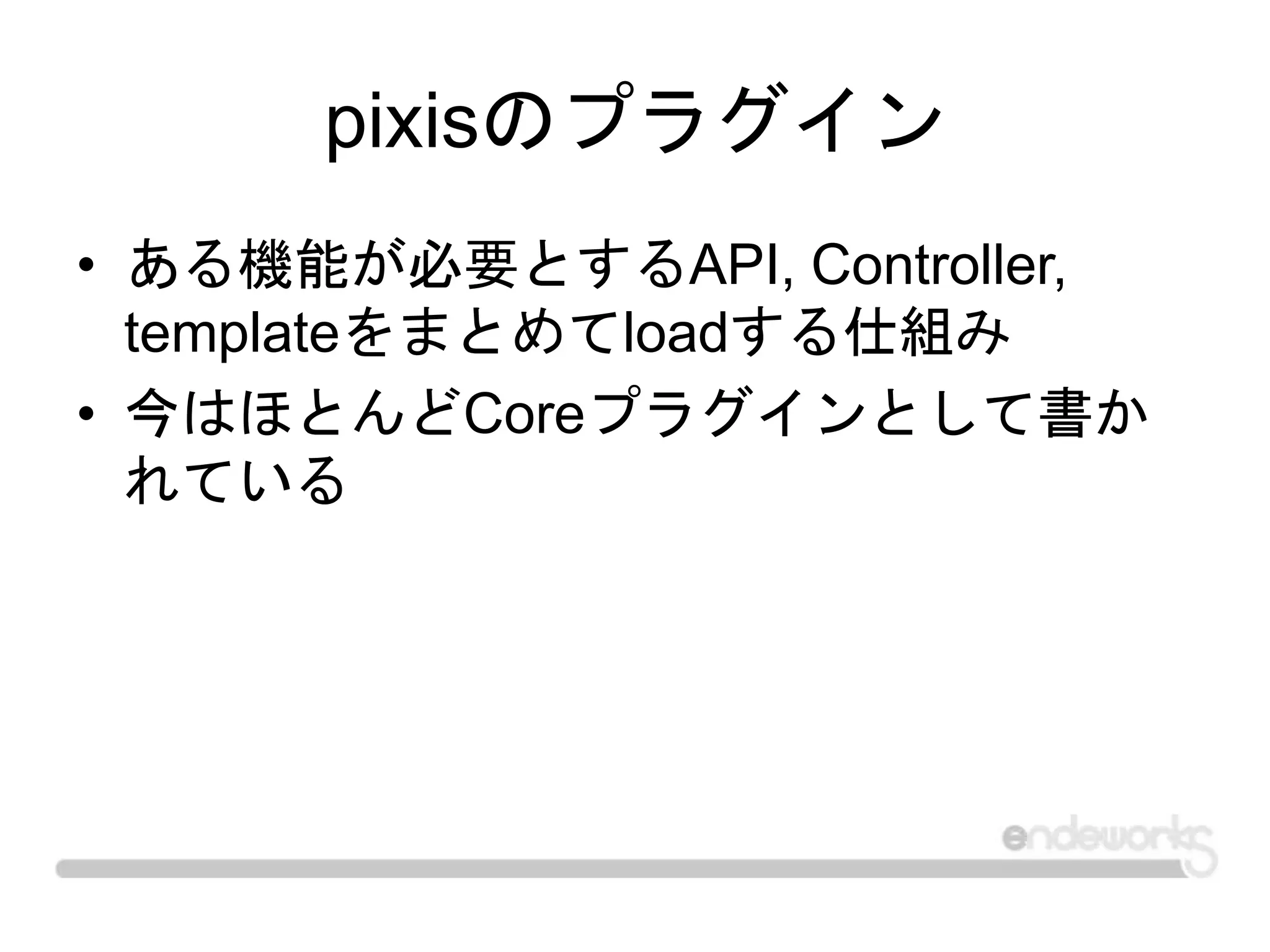 pixisのプラグイン
• ある機能が必要とするAPI, Controller,
templateをまとめてloadする仕組み
• 今はほとんどCoreプラグインとして書か
れている
 