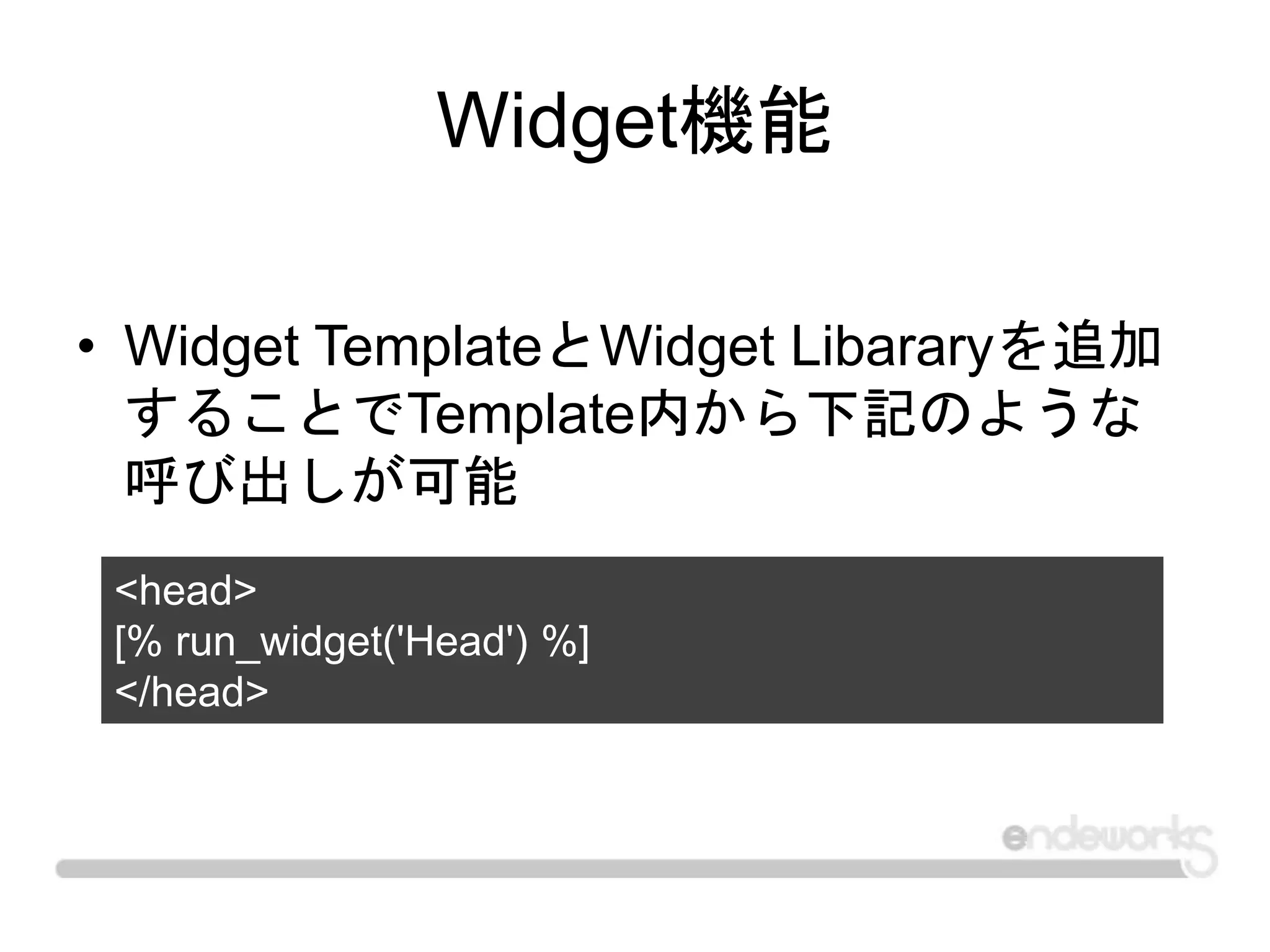 Widget機能
• Widget TemplateとWidget Libararyを追加
することでTemplate内から下記のような
呼び出しが可能
<head>
[% run_widget('Head') %]
</head>
 