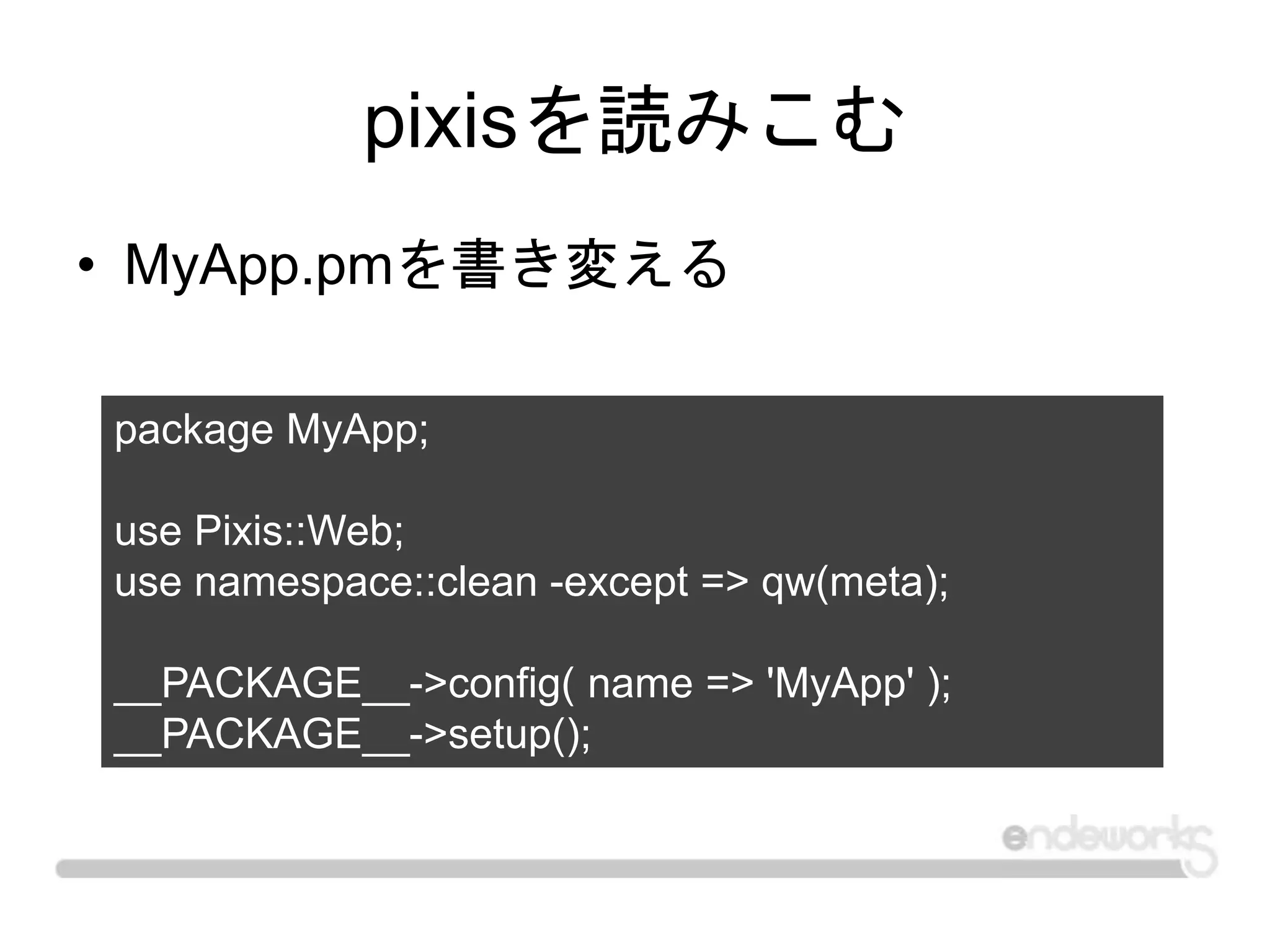 pixisを読みこむ
• MyApp.pmを書き変える
package MyApp;
use Pixis::Web;
use namespace::clean -except => qw(meta);
__PACKAGE__->config( name => 'MyApp' );
__PACKAGE__->setup();
 