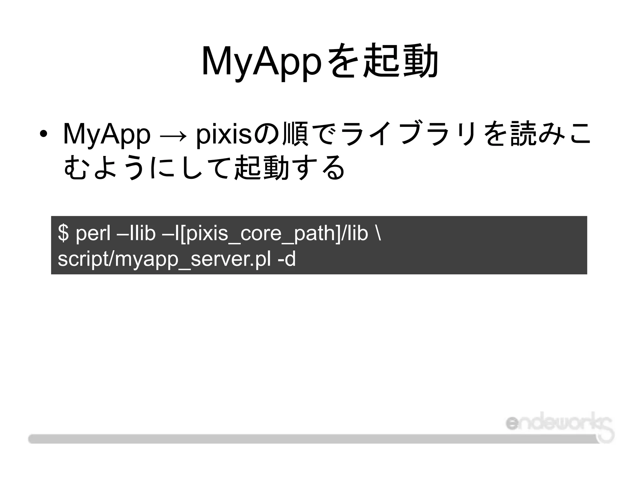 MyAppを起動
• MyApp → pixisの順でライブラリを読みこ
むようにして起動する
$ perl –Ilib –I[pixis_core_path]/lib 
script/myapp_server.pl -d
 