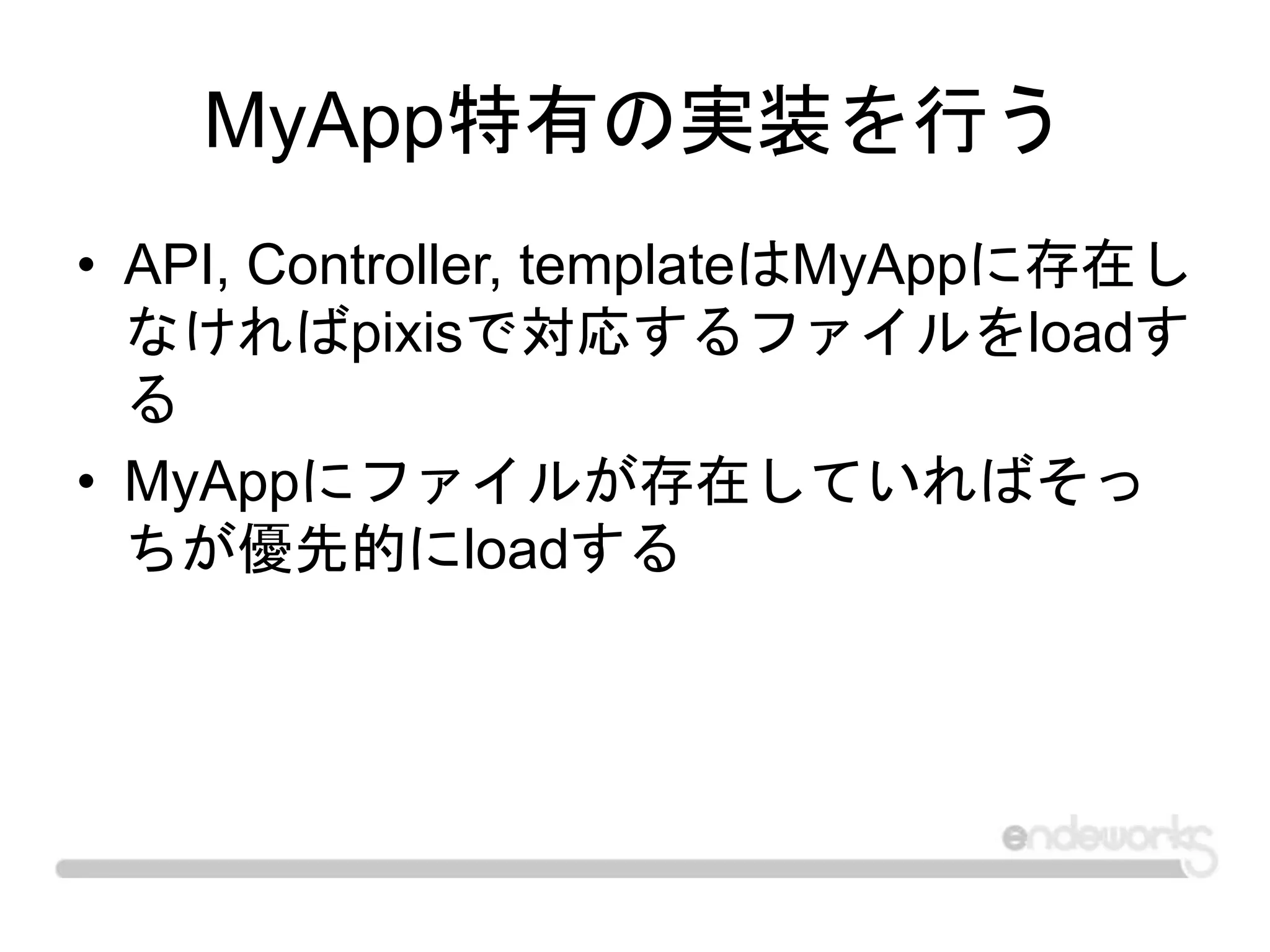 MyApp特有の実装を行う
• API, Controller, templateはMyAppに存在し
なければpixisで対応するファイルをloadす
る
• MyAppにファイルが存在していればそっ
ちが優先的にloadする
 