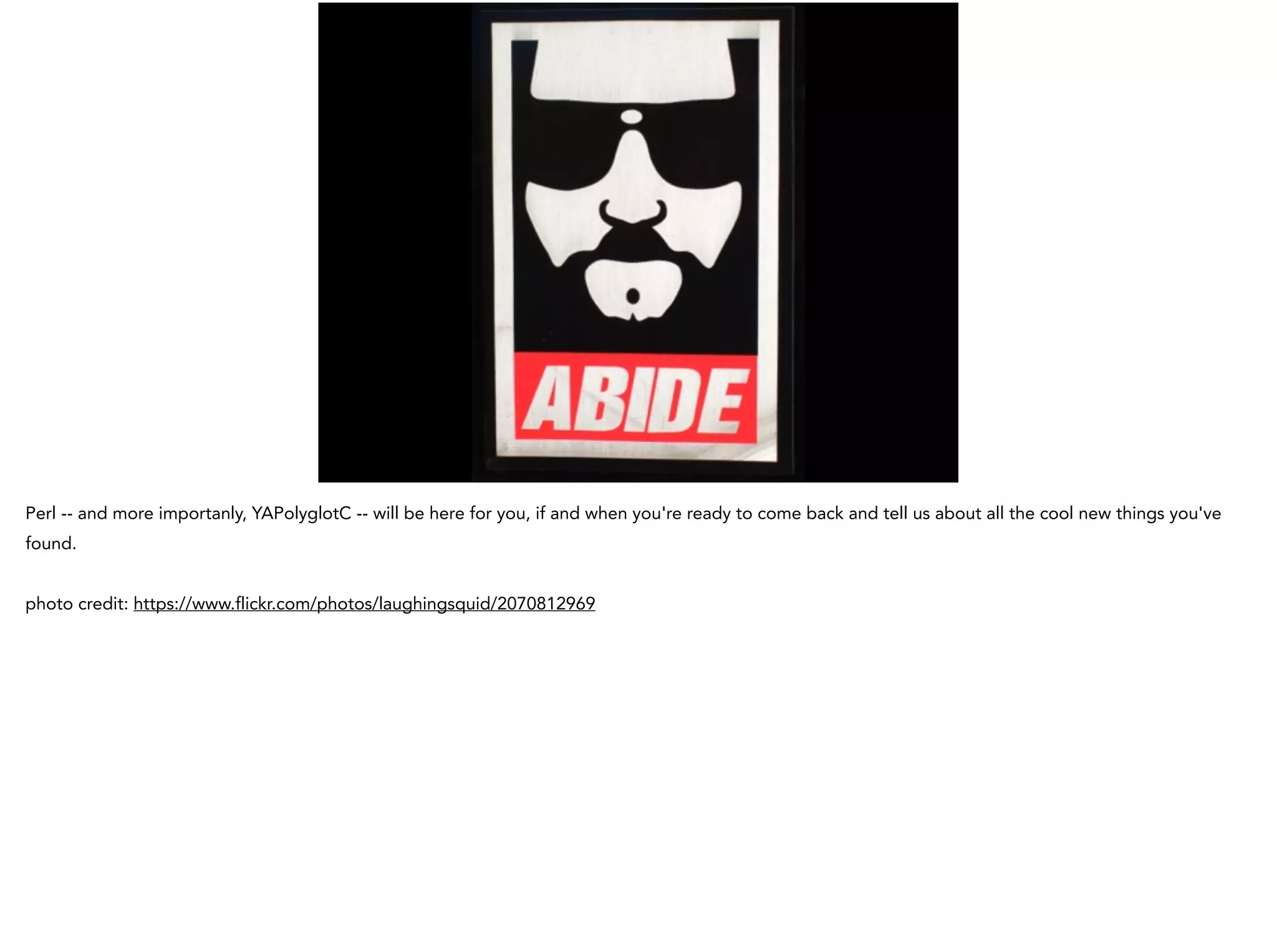 Perl -- and more importanly, YAPolyglotC -- will be here for you, if and when you're ready to come back and tell us about all the cool new things you've
found.
!
photo credit: https://www.flickr.com/photos/laughingsquid/2070812969
 